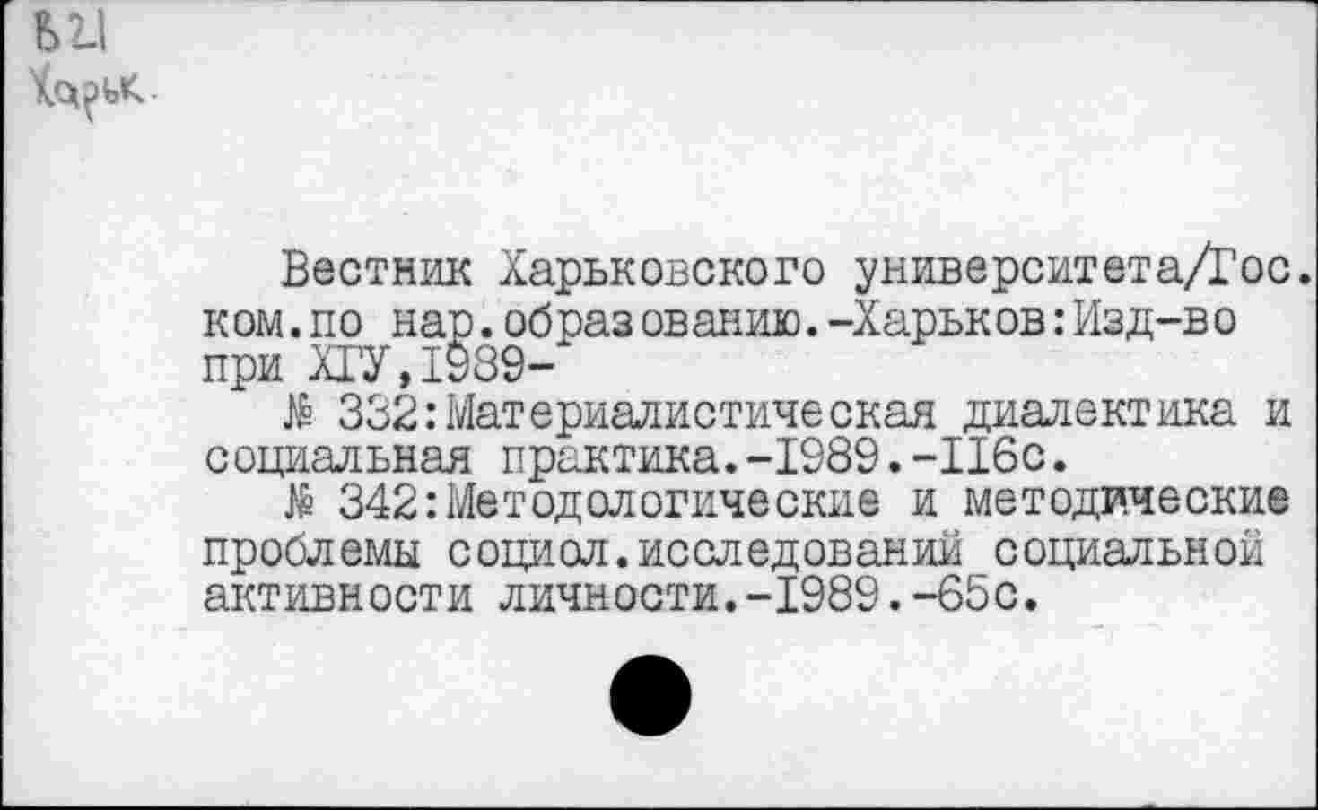 ﻿Вестник Харьковского университета/Гос. к ом.по нар.образ ованию.-Харьк ов:Изд-в о при ХГУ,1989-
№ 332:Материалистическая диалектика и социальная практика.-1989.-116с.
№ 342:Методологические и методические проблемы социал, исследований социальной активности личности.-1989.-65с.